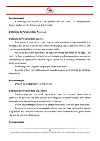 56
Este material deve ser utilizado apenas como parâmetro de estudo deste Programa. Os créditos deste conteúdo são dados a seus respectivos autores
Farmacoterapia
A medicação de escolha é o lítio (estabilizador do humor). Os antidepressivos
podem auxiliar, devido à tendência à depressão.
Distúrbios de Personalidade Ansiosas
Distúrbio de Personalidade Esquiva
Este grupo é caracterizado por pessoas que apresentam hipersensibilidade à
rejeição, o que as leva a manter uma vida social retraída. São pessoas muito tímidas, com
complexo de inferioridade, mas que buscam companhia.
Apesar de buscarem companhia, se esquivam destas com medo de rejeição. Têm
medo de falar em público e freqüentemente interpretam mal os comentários dos outros,
considerando-os depreciativos. Quando algum pedido seu é recusado, retraem-se e se
sentem magoados.
No emprego não chegam a cargos que exijam autoridade.
Somente entram num relacionamento quando recebem uma garantia de aceitação
sem críticas.
Farmacoterapia
Utilizam-se antidepressivos e ansiolíticos.
Distúrbio de Personalidade Dependente
Caracteriza-se por um padrão generalizado do comportamento dependente e
submisso. As pessoas com este distúrbio são incapazes de tomar decisões sem serem
excessivamente aconselhadas e tranqüilizadas por outros.
Evitam assumir responsabilidades e cargos de liderança, pois isso gera ansiedade.
Pessimismo, insegurança, passividade e temor para expressar sentimentos sexuais
e agressivos são características deste distúrbio bem como não estar sozinho, pois sozinho
não tem de quem ser dependente.
Farmacoterapia
 