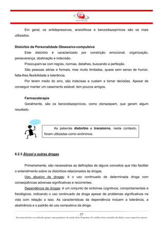 Em geral, os antidepressivos, ansiolíticos e benzodiazepínicos são os mais
utilizados.
Distúrbio de Personalidade Obsessivo-compulsiva
Este distúrbio é caracterizado por constrição emocional, organização,
perseverança, obstinação e indecisão.
Preocupam-se com regras, normas, detalhes, buscando a perfeição.
São pessoas sérias e formais, mas muito limitadas, quase sem senso de humor,
falta-lhes flexibilidade e tolerância.
Por terem medo do erro, são indecisas e custam a tomar decisões. Apesar de
conseguir manter um casamento estável, tem poucos amigos.
Farmacoterapia
Geralmente, são os benzodiazepínicos, como clonazepam, que geram algum
resultado.
As palavras distúrbio e transtorno, neste contexto,
foram utilizadas como sinônimos.
6.2.3 Álcool e outras drogas
Primeiramente, são necessárias as definições de alguns conceitos que irão facilitar
o entendimento sobre os distúrbios relacionados às drogas.
Uso abusivo de drogas: é o uso continuado de determinada droga com
conseqüências adversas significativas e recorrentes.
Dependência de drogas: é um conjunto de sintomas cognitivos, comportamentais e
fisiológicos, indicando o uso continuado da droga apesar de problemas significativos na
vida com relação a isso. As características da dependência incluem a tolerância, a
abstinência e o padrão de uso compulsivo da droga.
57
Este material deve ser utilizado apenas como parâmetro de estudo deste Programa. Os créditos deste conteúdo são dados a seus respectivos autores
 
