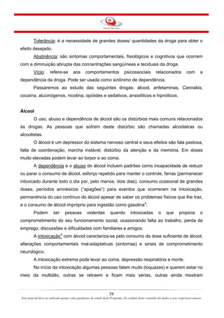 58
Este material deve ser utilizado apenas como parâmetro de estudo deste Programa. Os créditos deste conteúdo são dados a seus respectivos autores
Tolerância: é a necessidade de grandes doses/ quantidades da droga para obter o
efeito desejado.
Abstinência: são sintomas comportamentais, fisiológicos e cognitivos que ocorrem
com a diminuição abrupta das concentrações sangüíneas e teciduais da droga.
Vício: refere-se aos comportamentos psicossociais relacionados com a
dependência da droga. Pode ser usada como sinônimo de dependência.
Passaremos ao estudo das seguintes drogas: álcool, anfetaminas, Cannabis,
cocaína, alucinógenos, nicotina, opióides e sedativos, ansiolíticos e hipnóticos.
Álcool
O uso, abuso e dependência de álcool são os distúrbios mais comuns relacionados
às drogas. As pessoas que sofrem deste distúrbio são chamadas alcoólatras ou
alcoolistas.
O álcool é um depressor do sistema nervoso central e seus efeitos são fala pastosa,
falta de coordenação, marcha instável, distúrbio da atenção e da memória. Em doses
muito elevadas podem levar ao torpor e ao coma.
A dependência e o abuso do álcool incluem padrões como incapacidade de reduzir
ou parar o consumo de álcool, esforço repetido para manter o controle, farras (permanecer
intoxicado durante todo o dia por, pelo menos, dois dias), consumo ocasional de grandes
doses, períodos amnésicos (“apagões”) para eventos que ocorreram na intoxicação,
permanência do uso contínuo do álcool apesar de saber os problemas físicos que lhe traz,
e o consumo de álcool impróprio para ingestão como gasolina4
.
Podem ser pessoas violentas quando intoxicadas o que propicia o
comprometimento do seu funcionamento social, ocasionando falta ao trabalho, perda de
emprego, discussões e dificuldades com familiares e amigos.
A intoxicação4
com álcool caracteriza-se pelo consumo da dose suficiente de álcool,
alterações comportamentais mal-adaptativas (sintomas) e sinais de comprometimento
neurológico.
A intoxicação extrema pode levar ao coma, depressão respiratória e morte.
No início da intoxicação algumas pessoas falam muito (loquazes) e querem estar no
meio da multidão, outras se retraem e ficam mais sérias, outras ainda mostram
 