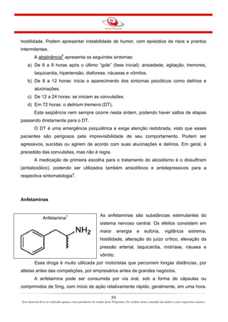 hostilidade. Podem apresentar instabilidade de humor, com episódios de risos e prantos
intermitentes.
A abstinência6
apresenta os seguintes sintomas:
a) De 6 a 8 horas após o último “gole” (fase inicial): ansiedade, agitação, tremores,
taquicardia, hipertensão, diaforese, náuseas e vômitos.
b) De 8 a 12 horas: inicia o aparecimento dos sintomas psicóticos como delírios e
alucinações.
c) De 12 a 24 horas: se iniciam as convulsões.
d) Em 72 horas: o delirium tremens (DT).
Esta seqüência nem sempre ocorre nesta ordem, podendo haver saltos de etapas
passando diretamente para o DT.
O DT é uma emergência psiquiátrica e exige atenção redobrada, visto que esses
pacientes são perigosos pela imprevisibilidade de seu comportamento. Podem ser
agressivos, suicidas ou agirem de acordo com suas alucinações e delírios. Em geral, é
precedido das convulsões, mas não é regra.
A medicação de primeira escolha para o tratamento do alcoolismo é o dissulfiram
(antialcoólico), podendo ser utilizados também ansiolíticos e antidepressivos para a
respectiva sintomatologia4
.
Anfetaminas
As anfetaminas são substâncias estimulantes do
sistema nervoso central. Os efeitos consistem em
maior energia e euforia, vigilância extrema,
hostilidade, alteração do juízo crítico, elevação da
pressão arterial, taquicardia, midríase, náusea e
vômito.
Anfetamina7
Essa droga é muito utilizada por motoristas que percorrem longas distâncias, por
atletas antes das competições, por empresários antes de grandes negócios.
A anfetamina pode ser consumida por via oral, sob a forma de cápsulas ou
comprimidos de 5mg, com início de ação relativamente rápido, geralmente, em uma hora.
59
Este material deve ser utilizado apenas como parâmetro de estudo deste Programa. Os créditos deste conteúdo são dados a seus respectivos autores
 