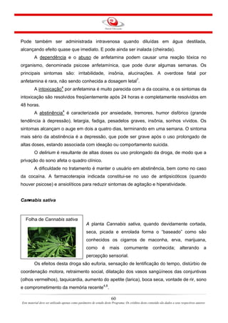 Pode também ser administrada intravenosa quando diluídas em água destilada,
alcançando efeito quase que imediato. E pode ainda ser inalada (cheirada).
A dependência e o abuso de anfetamina podem causar uma reação tóxica no
organismo, denominada psicose anfetamínica, que pode durar algumas semanas. Os
principais sintomas são: irritabilidade, insônia, alucinações. A overdose fatal por
anfetamina é rara, não sendo conhecida a dosagem letal7
.
A intoxicação4
por anfetamina é muito parecida com a da cocaína, e os sintomas da
intoxicação são resolvidos freqüentemente após 24 horas e completamente resolvidos em
48 horas.
A abstinência4
é caracterizada por ansiedade, tremores, humor disfórico (grande
tendência à depressão), letargia, fadiga, pesadelos graves, insônia, sonhos vívidos. Os
sintomas alcançam o auge em dois a quatro dias, terminando em uma semana. O sintoma
mais sério da abstinência é a depressão, que pode ser grave após o uso prolongado de
altas doses, estando associada com ideação ou comportamento suicida.
O delirium é resultante de altas doses ou uso prolongado da droga, de modo que a
privação do sono afeta o quadro clínico.
A dificuldade no tratamento é manter o usuário em abstinência, bem como no caso
da cocaína. A farmacoterapia indicada constitui-se no uso de antipsicóticos (quando
houver psicose) e ansiolíticos para reduzir sintomas de agitação e hiperatividade.
Cannabis sativa
Folha de Cannabis sativa
A planta Cannabis sativa, quando devidamente cortada,
seca, picada e enrolada forma o “baseado” como são
conhecidos os cigarros de maconha, erva, marijuana,
como é mais comumente conhecida; alterando a
percepção sensorial.
Os efeitos desta droga são euforia, sensação de lentificação do tempo, distúrbio de
coordenação motora, retraimento social, dilatação dos vasos sangüíneos das conjuntivas
(olhos vermelhos), taquicardia, aumento do apetite (larica), boca seca, vontade de rir, sono
e comprometimento da memória recente4,8
.
60
Este material deve ser utilizado apenas como parâmetro de estudo deste Programa. Os créditos deste conteúdo são dados a seus respectivos autores
 
