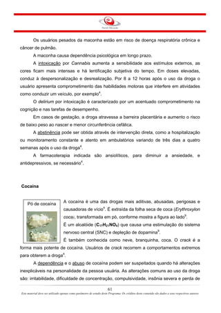 Os usuários pesados da maconha estão em risco de doença respiratória crônica e
câncer de pulmão.
A maconha causa dependência psicológica em longo prazo.
A intoxicação por Cannabis aumenta a sensibilidade aos estímulos externos, as
cores ficam mais intensas e há lentificação subjetiva do tempo. Em doses elevadas,
conduz à despersonalização e desrealização. Por 8 a 12 horas após o uso da droga o
usuário apresenta comprometimento das habilidades motoras que interfere em atividades
como conduzir um veículo, por exemplo4
.
O delirium por intoxicação é caracterizado por um acentuado comprometimento na
cognição e nas tarefas de desempenho.
Em casos de gestação, a droga atravessa a barreira placentária e aumento o risco
de baixo peso ao nascer e menor circunferência cefálica.
A abstinência pode ser obtida através de intervenção direta, como a hospitalização
ou monitoramento constante e atento em ambulatórios variando de três dias a quatro
semanas após o uso da droga4
.
A farmacoterapia indicada são ansiolíticos, para diminuir a ansiedade, e
antidepressivos, se necessário4
.
Cocaína
A cocaína é uma das drogas mais aditivas, abusadas, perigosas e
causadoras de vício4
. É extraída da folha seca de coca (Erythroxylon
coca), transformada em pó, conforme mostra a figura ao lado9
.
61
Este material deve ser utilizado apenas como parâmetro de estudo deste Programa. Os créditos deste conteúdo são dados a seus respectivos autores
É um alcalóide (C17H21NO4) que causa uma estimulação do sistema
nervoso central (SNC) e depleção de dopamina9
.
É também conhecida como neve, branquinha, coca. O crack é a
forma mais potente de cocaína. Usuários de crack recorrem a comportamentos extremos
para obterem a droga4
.
Pó de cocaína
A dependência e o abuso de cocaína podem ser suspeitados quando há alterações
inexplicáveis na personalidade da pessoa usuária. As alterações comuns ao uso da droga
são: irritabilidade, dificuldade de concentração, compulsividade, insônia severa e perda de
 