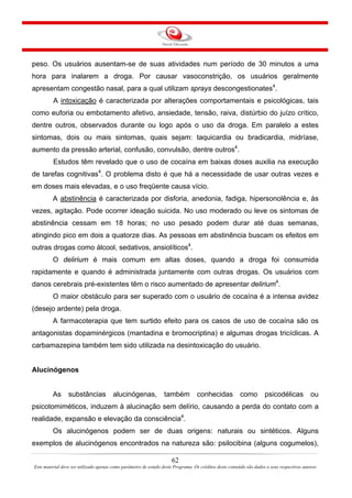 62
Este material deve ser utilizado apenas como parâmetro de estudo deste Programa. Os créditos deste conteúdo são dados a seus respectivos autores
peso. Os usuários ausentam-se de suas atividades num período de 30 minutos a uma
hora para inalarem a droga. Por causar vasoconstrição, os usuários geralmente
apresentam congestão nasal, para a qual utilizam sprays descongestionates4
.
A intoxicação é caracterizada por alterações comportamentais e psicológicas, tais
como euforia ou embotamento afetivo, ansiedade, tensão, raiva, distúrbio do juízo crítico,
dentre outros, observados durante ou logo após o uso da droga. Em paralelo a estes
sintomas, dois ou mais sintomas, quais sejam: taquicardia ou bradicardia, midríase,
aumento da pressão arterial, confusão, convulsão, dentre outros4
.
Estudos têm revelado que o uso de cocaína em baixas doses auxilia na execução
de tarefas cognitivas4
. O problema disto é que há a necessidade de usar outras vezes e
em doses mais elevadas, e o uso freqüente causa vício.
A abstinência é caracterizada por disforia, anedonia, fadiga, hipersonolência e, às
vezes, agitação. Pode ocorrer ideação suicida. No uso moderado ou leve os sintomas de
abstinência cessam em 18 horas; no uso pesado podem durar até duas semanas,
atingindo pico em dois a quatorze dias. As pessoas em abstinência buscam os efeitos em
outras drogas como álcool, sedativos, ansiolíticos4
.
O delirium é mais comum em altas doses, quando a droga foi consumida
rapidamente e quando é administrada juntamente com outras drogas. Os usuários com
danos cerebrais pré-existentes têm o risco aumentado de apresentar delirium4
.
O maior obstáculo para ser superado com o usuário de cocaína é a intensa avidez
(desejo ardente) pela droga.
A farmacoterapia que tem surtido efeito para os casos de uso de cocaína são os
antagonistas dopaminérgicos (mantadina e bromocriptina) e algumas drogas tricíclicas. A
carbamazepina também tem sido utilizada na desintoxicação do usuário.
Alucinógenos
As substâncias alucinógenas, também conhecidas como psicodélicas ou
psicotomiméticos, induzem à alucinação sem delírio, causando a perda do contato com a
realidade, expansão e elevação da consciência4
.
Os alucinógenos podem ser de duas origens: naturais ou sintéticos. Alguns
exemplos de alucinógenos encontrados na natureza são: psilocibina (alguns cogumelos),
 