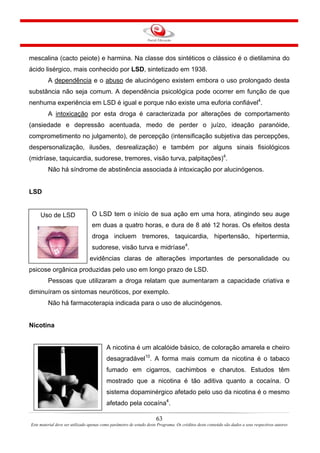 mescalina (cacto peiote) e harmina. Na classe dos sintéticos o clássico é o dietilamina do
ácido lisérgico, mais conhecido por LSD, sintetizado em 1938.
A dependência e o abuso de alucinógeno existem embora o uso prolongado desta
substância não seja comum. A dependência psicológica pode ocorrer em função de que
nenhuma experiência em LSD é igual e porque não existe uma euforia confiável4
.
A intoxicação por esta droga é caracterizada por alterações de comportamento
(ansiedade e depressão acentuada, medo de perder o juízo, ideação paranóide,
comprometimento no julgamento), de percepção (intensificação subjetiva das percepções,
despersonalização, ilusões, desrealização) e também por alguns sinais fisiológicos
(midríase, taquicardia, sudorese, tremores, visão turva, palpitações)4
.
Não há síndrome de abstinência associada à intoxicação por alucinógenos.
LSD
63
Este material deve ser utilizado apenas como parâmetro de estudo deste Programa. Os créditos deste conteúdo são dados a seus respectivos autores
O LSD tem o início de sua ação em uma hora, atingindo seu auge
em duas a quatro horas, e dura de 8 até 12 horas. Os efeitos desta
droga incluem tremores, taquicardia, hipertensão, hipertermia,
sudorese, visão turva e midríase4
.
Não existem evidências claras de alterações importantes de personalidade ou
psicose orgânica produzidas pelo uso em longo prazo de LSD.
Uso de LSD
Pessoas que utilizaram a droga relatam que aumentaram a capacidade criativa e
diminuíram os sintomas neuróticos, por exemplo.
Não há farmacoterapia indicada para o uso de alucinógenos.
Nicotina
A nicotina é um alcalóide básico, de coloração amarela e cheiro
desagradável10
. A forma mais comum da nicotina é o tabaco
fumado em cigarros, cachimbos e charutos. Estudos têm
mostrado que a nicotina é tão aditiva quanto a cocaína. O
sistema dopaminérgico afetado pelo uso da nicotina é o mesmo
afetado pela cocaína4
.
 