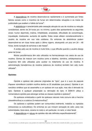 64
Este material deve ser utilizado apenas como parâmetro de estudo deste Programa. Os créditos deste conteúdo são dados a seus respectivos autores
A dependência de nicotina desenvolve-se rapidamente e é aumentada por fortes
fatores sociais como o incentivo de fumar em determinadas situações e os meios de
publicidade que exaltam o hábito de fumar4
.
A abstinência é caracterizada pela cessação abrupta do uso de nicotina ou redução
considerável, dentro de 24 horas por, no mínimo, quatro dias apresentando os seguintes
sinais: humor deprimido, insônia, irritabilidade, ansiedade, dificuldade de concentração,
inquietação, bradicardia, aumento do apetite. Estes sinais afetam consideravelmente o
usuário de nicotina em sua vida cotidiana. Os sintomas da abstinência podem
desenvolver-se em duas horas após o último cigarro, alcançando um pico em 24 – 48
horas, tendo duração de semanas e até meses4
.
A avidez pelo uso de nicotina é muito forte, o que dificulta quando o usuário deseja
parar de fumar.
Muitos psicofármacos têm sido utilizados na farmacoterapia nos casos de uso de
nicotina. Gomas de mascar com nicotina como a lobelina, clonidina, antidepressivos e
buspirona têm sido utilizadas para auxiliar no tratamento do uso de nicotina. A
administração transdérmica de nicotina (adesivos de nicotina) também tem sido muito
utilizada4
.
Opióides
Opióide e opiáceo são palavras originadas de “ópio”, que é o suco da papoula
Papaver somniferum (contém morfina dentre os 20 alcalóides que possui). Opióide é um
narcótico sintético que se assemelha a um opiáceo em sua ação, mas não é derivado do
ópio. Opiáceo é qualquer preparação ou derivação do ópio. A DSM-IV utiliza a
nomenclatura opióide para abranger ambas as classes (opióide e opiáceo)4
.
Os opiáceos sintetizados a partir de opiáceos naturais mais comuns são a heroína
(diacetilmorfina) e a codeína (3-metoximorfina)4
.
Os opiáceos e opióides podem ser consumidos oralmente, inalados ou injetados
(intravenoso ou subcutâneo). Os sintomas ao uso incluem sensação de calor, peso nas
extremidades, boca seca, coceira no rosto e, em particular, no nariz, e rubor facial.
A dependência e o abuso de opiódes não são definidos especificadamente4
.
 