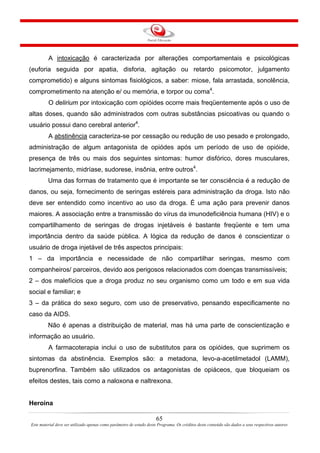 65
Este material deve ser utilizado apenas como parâmetro de estudo deste Programa. Os créditos deste conteúdo são dados a seus respectivos autores
A intoxicação é caracterizada por alterações comportamentais e psicológicas
(euforia seguida por apatia, disforia, agitação ou retardo psicomotor, julgamento
comprometido) e alguns sintomas fisiológicos, a saber: miose, fala arrastada, sonolência,
comprometimento na atenção e/ ou memória, e torpor ou coma4
.
O delirium por intoxicação com opióides ocorre mais freqüentemente após o uso de
altas doses, quando são administrados com outras substâncias psicoativas ou quando o
usuário possui dano cerebral anterior4
.
A abstinência caracteriza-se por cessação ou redução de uso pesado e prolongado,
administração de algum antagonista de opiódes após um período de uso de opióide,
presença de três ou mais dos seguintes sintomas: humor disfórico, dores musculares,
lacrimejamento, midríase, sudorese, insônia, entre outros4
.
Uma das formas de tratamento que é importante se ter consciência é a redução de
danos, ou seja, fornecimento de seringas estéreis para administração da droga. Isto não
deve ser entendido como incentivo ao uso da droga. É uma ação para prevenir danos
maiores. A associação entre a transmissão do vírus da imunodeficiência humana (HIV) e o
compartilhamento de seringas de drogas injetáveis é bastante freqüente e tem uma
importância dentro da saúde pública. A lógica da redução de danos é conscientizar o
usuário de droga injetável de três aspectos principais:
1 – da importância e necessidade de não compartilhar seringas, mesmo com
companheiros/ parceiros, devido aos perigosos relacionados com doenças transmissíveis;
2 – dos malefícios que a droga produz no seu organismo como um todo e em sua vida
social e familiar; e
3 – da prática do sexo seguro, com uso de preservativo, pensando especificamente no
caso da AIDS.
Não é apenas a distribuição de material, mas há uma parte de conscientização e
informação ao usuário.
A farmacoterapia inclui o uso de substitutos para os opióides, que suprimem os
sintomas da abstinência. Exemplos são: a metadona, levo-a-acetilmetadol (LAMM),
buprenorfina. Também são utilizados os antagonistas de opiáceos, que bloqueiam os
efeitos destes, tais como a naloxona e naltrexona.
Heroína
 