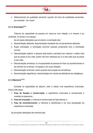 30
Este material deve ser utilizado apenas como parâmetro de estudo deste Programa. Os créditos deste conteúdo são dados a seus respectivos autores
• Deslocamento da qualidade sensorial: quando há troca de qualidades sensoriais,
por exemplo: “ver vozes”.
6.1.4. Orientação(3,4)
Trata-se da capacidade da pessoa em situar-se com relação a si mesma e ao
ambiente, no tempo e no espaço.
As principais alterações que envolvem a orientação são:
• Desorientação delirante: desorientação resultante de um pensamento delirante.
• Dupla orientação: a orientação anormal coexiste juntamente com a orientação
normal.
• Desorientação apática: a pessoa está lúcida e percebe com clareza e nitidez tudo
que se passa à sua volta, porém não tem interesse por si e nem pelo que se passa
à sua volta.
• Desorientação amnésica: é a incapacidade da pessoa em fixar os acontecimentos e
de orientar-se no tempo, no espaço e em suas relações.
• Desorientação amencial: ocorre quando da turvação da consciência.
• Desorientação oligofrênica: desorientação em virtude da deficiência de inteligência.
6.1.5 Memória(2,3,4)
Consiste na capacidade de adquirir, reter e utilizar uma experiência vivenciada.
Possui três fases:
1. Fase de fixação e conservação: a experiência vivenciada é armazenada e
mantida no psiquismo;
2. Fase de evocação: a vivência é rememorada da fase latente; e
3. Fase de reconhecimento: a memória é identificada e há uma atualização da
experiência vivenciada.
As principais alterações de memória são:
 