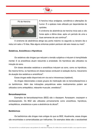 A heroína induz analgesia, sonolência e alterações do
humor. É o opiáceo mais utilizado por dependentes de
opióides.
Pó de Heroína
A síndrome de abstinência de heroína inicia seis e oito
horas após a última dose, após um período de uma a
duas semanas de uso contínuo4
.
A síndrome de abstinência atinge seu ponto máximo no segundo ou terceiro dia e
reduz em sete a 10 dias. Mas alguns sintomas podem perdurar até seis meses ou mais4
.
Sedativos, Ansiolíticos e Hipnóticos
Os sedativos são drogas que reduzem a tensão subjetiva e induzem à tranqüilidade
mental. E os ansiolíticos atuam reduzindo a ansiedade. Os hipnóticos são utilizados na
indução do sono.
Em doses elevadas sedativos e ansiolíticos induzem ao sono, como os hipnóticos.
Da mesma forma, os hipnóticos em doses baixas conduzem à sedação diurna, mecanismo
de atuação dos sedativos e ansiolíticos4
.
Essas drogas estão disponíveis em via oral e intravenosa (injetável).
As drogas relacionadas a esses grupos de medicação são os benzodiazepínicos e
os barbitúricos. Além das indicações psiquiátricas estes medicamentos podem ser
utilizados como antiepilético, relaxante muscular, anestésico4
.
Benzodiazepínicos
Exemplos de benzodiazepínicos (BDZ) são o diazepam, flurazepam, oxazepam e
clordiazepóxido. Os BDZ são utilizados primariamente como ansiolíticos, hipnóticos,
antiepiléticos, anestésicos e para a abstinência do álcool4
.
Barbitúricos
Os barbitúricos são drogas mais antigas do que os BDZ. Atualmente, essas drogas
são encontradas e comercializadas por traficantes. Os exemplos delas são o secobarbital
66
Este material deve ser utilizado apenas como parâmetro de estudo deste Programa. Os créditos deste conteúdo são dados a seus respectivos autores
 