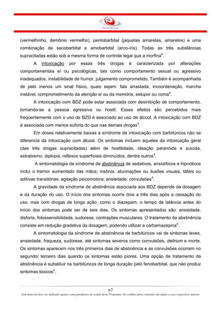 67
Este material deve ser utilizado apenas como parâmetro de estudo deste Programa. Os créditos deste conteúdo são dados a seus respectivos autores
(vermelhinho, demônio vermelho), pentobarbital (jaquetas amarelas, amarelos) e uma
combinação de secobarbital e amobarbital (arco-íris). Todas as três substâncias
supracitadas estão sob a mesma forma de controle legal que a morfina4
.
A intoxicação por essas três drogas é caracterizada por alterações
comportamentais e/ ou psicológicas, tais como comportamento sexual ou agressivo
inadequados, instabilidade de humor, julgamento comprometido. Também é acompanhada
de pelo menos um sinal físico, quais sejam: fala arrastada, incoordenação, marcha
instável, comprometimento da atenção e/ ou da memória, estupor ou coma4
.
A intoxicação com BDZ pode estar associada com desinibição de comportamento,
tornando-se a pessoa agressiva ou hostil. Esses efeitos são percebidos mais
freqüentemente com o uso de BZD é associado ao uso de álcool. A intoxicação com BDZ
é associada com menos euforia do que nas demais drogas4
.
Em doses relativamente baixas a síndrome de intoxicação com barbitúricos não se
diferencia da intoxicação com álcool. Os sintomas incluem aqueles da intoxicação geral
(das três drogas supracitadas) além de hostilidade, ideação paranóide e suicida,
estrabismo, diplopia, reflexos superficiais diminuídos, dentre outros4
.
A sintomatologia da síndrome de abstinência de sedativos, ansiolíticos e hipnóticos
inclui o tremor aumentado das mãos; insônia; alucinações ou ilusões visuais, táteis ou
aditivas transitórias; agitação psicomotora; ansiedade; convulsões4
.
A gravidade da síndrome de abstinência associada aos BDZ depende da dosagem
e da duração do uso. O início dos sintomas ocorre dois a três dias após a cessação do
uso, mas com drogas de longa ação, como o diazepam, o tempo de latência antes do
início dos sintomas pode ser de seis dias. Os sintomas apresentados são: ansiedade,
disforia, fotossensibilidade, sudorese, contrações musculares. O tratamento da abstinência
consiste em redução gradativa da dosagem, podendo utilizar a carbamazepina4
.
A sintomatologia da síndrome de abstinência de barbitúricos vai de sintomas leves,
ansiedade, fraqueza, sudorese, até sintomas severos como convulsões, delirium e morte.
Os sintomas aparecem nos três primeiros dias de abstinência e as convulsões ocorrem no
segundo/ terceiro dias quando os sintomas estão piores. Uma opção de tratamento da
abstinência é substituir os barbitúricos de longa duração pelo fenobarbital, que não produz
sintomas tóxicos4
.
 