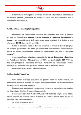 68
Este material deve ser utilizado apenas como parâmetro de estudo deste Programa. Os créditos deste conteúdo são dados a seus respectivos autores
O delirium por intoxicação de sedativos, ansiolíticos e hipnóticos é indiferenciável
do delirium tremens (abstinência do álcool) e é visto com mais freqüência com a
abstinência de barbitúricos4
.
6.3 Classificação e Avaliação Psiquiátrica
Atualmente, as classificações utilizadas em psiquiatria são duas. A primeira
consiste na Classificação Internacional de Doenças e Problemas Relacionados à
Saúde, mais conhecida como CID, cuja versão mais atualizada é a décima, a qual
chamamos CID-10, desenvolvido em 1992.
O CID-10 apresenta todas as doenças existentes no mundo. É dividida por grupo
de doenças, que recebem uma letra e que podem ser sub-classificados, acompanhando a
letra e um número. Os transtornos mentais são representados pela letra F, conforme o
anexo A11
.
A outra classificação utilizada em psiquiatria é o Manual Diagnóstico e Estatístico
de Transtornos Mentais – DSM, publicado em 1994 a sua quarta edição, DSM-IV. Possui
três eixos principais: I – transtornos clínicos; II – transtornos de personalidade e retardo
mental; e III – transtorno físico que esteja presente além do transtorno mental4
.
Uma classificação correlaciona-se com a outra.
6.3.1 Avaliação Psiquiátrica
Para realizar avaliação psiquiátrica do paciente usam-se muitas escalas, que
possibilitam quantificar aspectos da psique, do comportamento e do relacionamento do
paciente com as pessoas e sociedade.
Essas escalas podem medir pensamentos, humores e comportamentos. Auxiliam
no diagnóstico e definição do tratamento do paciente.
O Mini-Exame do Estado Mental (MMES) é um teste rápido, simples e que indica o
estado cognitivo do paciente. Possui 30 pontos e o “corte” é escore menor do que 20,
indicando claro comprometimento.
Na tabela 03 tem-se o MMSE.
 