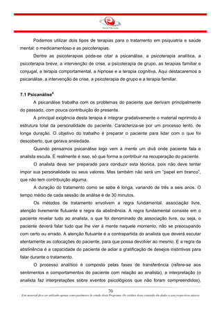 70
Este material deve ser utilizado apenas como parâmetro de estudo deste Programa. Os créditos deste conteúdo são dados a seus respectivos autores
Podemos utilizar dois tipos de terapias para o tratamento em psiquiatria e saúde
mental: o medicamentoso e as psicoterapias.
Dentre as psicoterapias pode-se citar a psicanálise, a psicoterapia analítica, a
psicoterapia breve, a intervenção de crise, a psicoterapia de grupo, as terapias familiar e
conjugal, a terapia comportamental, a hipnose e a terapia cognitiva. Aqui destacaremos a
psicanálise, a intervenção de crise, a psicoterapia de grupo e a terapia familiar.
7.1 Psicanálise4
A psicanálise trabalha com os problemas do paciente que derivam principalmente
do passado, com pouca contribuição do presente.
A principal exigência desta terapia é integrar gradativamente o material reprimido à
estrutura total da personalidade do paciente. Caracteriza-se por um processo lento, de
longa duração. O objetivo do trabalho é preparar o paciente para lidar com o que foi
descoberto, que gerava ansiedade.
Quando pensamos psicanálise logo vem à mente um divã onde paciente fala e
analista escuta. E realmente é isso, só que forma a contribuir na recuperação do paciente.
O analista deve ser preparado para conduzir esta técnica, pois não deve tentar
impor sua personalidade ou seus valores. Mas também não será um “papel em branco”,
que não tem contribuição alguma.
A duração do tratamento como se sabe é longa, variando de três a seis anos. O
tempo médio de cada sessão de análise é de 30 minutos.
Os métodos de tratamento envolvem a regra fundamental, associação livre,
atenção livremente flutuante e regra da abstinência. A regra fundamental consiste em o
paciente revelar tudo ao analista, o que foi denominado de associação livre, ou seja, o
paciente deverá falar tudo que lhe vier à mente naquele momento, não se preocupando
com certo ou errado. A atenção flutuante é a contrapartida do analista que deverá escutar
atentamente as colocações do paciente, para que possa devolver ao mesmo. E a regra da
abstinência é a capacidade do paciente de adiar a gratificação de desejos instintivos para
falar durante o tratamento.
O processo analítico é composto pelas fases de transferência (refere-se aos
sentimentos e comportamentos do paciente com relação ao analista), a interpretação (o
analista faz interpretações sobre eventos psicológicos que não foram compreendidos),
 