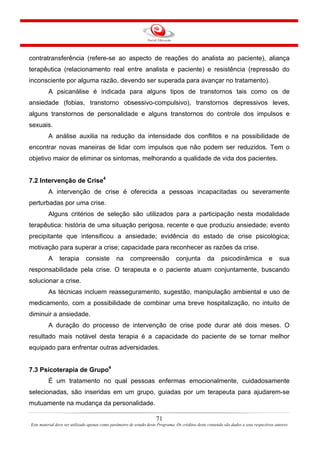 71
Este material deve ser utilizado apenas como parâmetro de estudo deste Programa. Os créditos deste conteúdo são dados a seus respectivos autores
contratransferência (refere-se ao aspecto de reações do analista ao paciente), aliança
terapêutica (relacionamento real entre analista e paciente) e resistência (repressão do
inconsciente por alguma razão, devendo ser superada para avançar no tratamento).
A psicanálise é indicada para alguns tipos de transtornos tais como os de
ansiedade (fobias, transtorno obsessivo-compulsivo), transtornos depressivos leves,
alguns transtornos de personalidade e alguns transtornos do controle dos impulsos e
sexuais.
A análise auxilia na redução da intensidade dos conflitos e na possibilidade de
encontrar novas maneiras de lidar com impulsos que não podem ser reduzidos. Tem o
objetivo maior de eliminar os sintomas, melhorando a qualidade de vida dos pacientes.
7.2 Intervenção de Crise4
A intervenção de crise é oferecida a pessoas incapacitadas ou severamente
perturbadas por uma crise.
Alguns critérios de seleção são utilizados para a participação nesta modalidade
terapêutica: história de uma situação perigosa, recente e que produziu ansiedade; evento
precipitante que intensificou a ansiedade; evidência do estado de crise psicológica;
motivação para superar a crise; capacidade para reconhecer as razões da crise.
A terapia consiste na compreensão conjunta da psicodinâmica e sua
responsabilidade pela crise. O terapeuta e o paciente atuam conjuntamente, buscando
solucionar a crise.
As técnicas incluem reasseguramento, sugestão, manipulação ambiental e uso de
medicamento, com a possibilidade de combinar uma breve hospitalização, no intuito de
diminuir a ansiedade.
A duração do processo de intervenção de crise pode durar até dois meses. O
resultado mais notável desta terapia é a capacidade do paciente de se tornar melhor
equipado para enfrentar outras adversidades.
7.3 Psicoterapia de Grupo4
É um tratamento no qual pessoas enfermas emocionalmente, cuidadosamente
selecionadas, são inseridas em um grupo, guiadas por um terapeuta para ajudarem-se
mutuamente na mudança da personalidade.
 