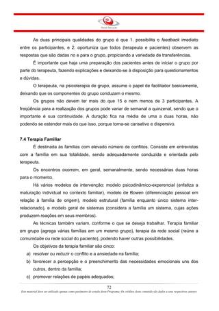 72
Este material deve ser utilizado apenas como parâmetro de estudo deste Programa. Os créditos deste conteúdo são dados a seus respectivos autores
As duas principais qualidades do grupo é que 1. possibilita o feedback imediato
entre os participantes, e 2. oportuniza que todos (terapeuta e pacientes) observem as
respostas que são dadas no e para o grupo, propiciando a variedade de transferências.
É importante que haja uma preparação dos pacientes antes de iniciar o grupo por
parte do terapeuta, fazendo explicações e deixando-se à disposição para questionamentos
e dúvidas.
O terapeuta, na psicoterapia de grupo, assume o papel de facilitador basicamente,
deixando que os componentes do grupo conduzam o mesmo.
Os grupos não devem ter mais do que 15 e nem menos de 3 participantes. A
freqüência para a realização dos grupos pode variar de semanal a quinzenal, sendo que o
importante é sua continuidade. A duração fica na média de uma a duas horas, não
podendo se estender mais do que isso, porque torna-se cansativo e dispersivo.
7.4 Terapia Familiar
É destinada às famílias com elevado número de conflitos. Consiste em entrevistas
com a família em sua totalidade, sendo adequadamente conduzida e orientada pelo
terapeuta.
Os encontros ocorrem, em geral, semanalmente, sendo necessárias duas horas
para o momento.
Há vários modelos de intervenção: modelo psicodinâmico-experencial (enfatiza a
maturação individual no contexto familiar), modelo de Bowen (diferenciação pessoal em
relação à família de origem), modelo estrutural (família enquanto único sistema inter-
relacionado), e modelo geral de sistemas (considera a família um sistema, cujas ações
produzem reações em seus membros).
As técnicas também variam, conforme o que se deseja trabalhar. Terapia familiar
em grupo (agrega várias famílias em um mesmo grupo), terapia da rede social (reúne a
comunidade ou rede social do paciente), podendo haver outras possibilidades.
Os objetivos da terapia familiar são cinco:
a) resolver ou reduzir o conflito e a ansiedade na família;
b) favorecer a percepção e o preenchimento das necessidades emocionais uns dos
outros, dentro da família;
c) promover relações de papéis adequados;
 