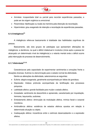 31
Este material deve ser utilizado apenas como parâmetro de estudo deste Programa. Os créditos deste conteúdo são dados a seus respectivos autores
• Amnésia: incapacidade total ou parcial para recordar experiências passadas, e
pode ser de origem orgânica ou emocional.
• Paramnésia: falsificação ou ilusão da memória pela distorção da recordação.
• Hipermnésia: grau exagerado de retenção e recordação de experiências passadas.
6.1.6 Inteligência(3)
A inteligência refere-se basicamente à totalidade das habilidades cognitivas da
pessoa.
Basicamente, são dois grupos de patologias que apresentam alterações de
inteligência: a demência, na qual o déficit intelectual é involutivo (inicia após a pessoa ter
alcançado um determinado nível de inteligência) e o retardo mental onde o déficit ocorre
pela interrupção do processo de desenvolvimento.
6.1.7 Afetividade(2,3,4)
Caracteriza-se pela capacidade de experimentar sentimentos e emoções frente a
situações diversas. Eutimia é a denominação para o estado normal de afetividade.
Dentre as alterações da afetividade, selecionamos as seguintes:
• Euforia: alegria exagerada, geralmente acompanhada por idéias de grandeza.
• Depressão: tristeza profunda acompanhada de lentificação dos processos
psíquicos.
• Labilidade afetiva: grande facilidade para mudar o estado afetivo.
• Ansiedade: sentimento de desconforto e apreensão, caracterizado por inquietação,
tremores, taquicardia, sudorese.
• Embotamento afetivo: diminuição da modulação afetiva, mímica facial e corporal
monótona.
• Ambivalência afetiva: existência de estados afetivos opostos em relação à
determinada situação ou objeto.
• Inadequação afetiva: incoerência entre o estímulo desencadeante e a expressão
afetiva.
 