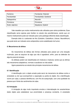 76
Este material deve ser utilizado apenas como parâmetro de estudo deste Programa. Os créditos deste conteúdo são dados a seus respectivos autores
Fenitoína Fenidantal, Hidantal
Fenobarbital Fenobarbital, Gardenal
Gabapentina Neurotin
Primidona Primidona
Ácido valpróico Depakene, Epilenil
Vale ressaltar que muitos medicamentos são utilizados para vários problemas. Essa
classificação serve apenas para facilitar no estudo dos psicofármacos, sendo que um
mesmo medicamento pode ser indicado para outra patologia diferente desta classificação.
Exemplo disto é o carbonato de lítio (Carbolim, Carbolitium, Litiocar, Neurolithium)
que pode tanto ser indicado como antipsicótico como estabilizador de humor.
8. Mecanismos de defesa
Os mecanismos de defesa são formas utilizadas para passar por uma situação
incômoda, para se esquivar de algo que não é agradável, enfim, para se defender de
alguma possível ameaça.
As defesas podem ser classificadas em imaturas e maduras; sendo que as últimas
são mecanismos adaptativos, normais e saudáveis na vida adulta.
Agora passaremos ao estudo dos principais mecanismos de defesa.
8.1 Identificação
A identificação com o objeto amado pode servir de mecanismo de defesa contra a
ansiedade ou dor que acompanham a separação ou perda do objeto. Se a identificação
ocorre por culpa, a pessoa identifica-se, com fins de autopunição, com uma qualidade da
pessoa que é fonte dos sentimentos de culpa.
8.2 Introjeção
A introjeção de algo muito importante envolve a internalização de características
deste objeto para estabelecer sua proximidade e presença constante. A ansiedade
 