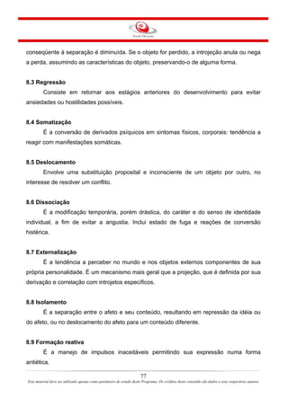 77
Este material deve ser utilizado apenas como parâmetro de estudo deste Programa. Os créditos deste conteúdo são dados a seus respectivos autores
conseqüente à separação é diminuída. Se o objeto for perdido, a introjeção anula ou nega
a perda, assumindo as características do objeto, preservando-o de alguma forma.
8.3 Regressão
Consiste em retornar aos estágios anteriores do desenvolvimento para evitar
ansiedades ou hostilidades possíveis.
8.4 Somatização
É a conversão de derivados psíquicos em sintomas físicos, corporais: tendência a
reagir com manifestações somáticas.
8.5 Deslocamento
Envolve uma substituição proposital e inconsciente de um objeto por outro, no
interesse de resolver um conflito.
8.6 Dissociação
É a modificação temporária, porém drástica, do caráter e do senso de identidade
individual, a fim de evitar a angustia. Inclui estado de fuga e reações de conversão
histérica.
8.7 Externalização
É a tendência a perceber no mundo e nos objetos externos componentes de sua
própria personalidade. É um mecanismo mais geral que a projeção, que é definida por sua
derivação e correlação com introjetos específicos.
8.8 Isolamento
É a separação entre o afeto e seu conteúdo, resultando em repressão da idéia ou
do afeto, ou no deslocamento do afeto para um conteúdo diferente.
8.9 Formação reativa
É a manejo de impulsos inaceitáveis permitindo sua expressão numa forma
antiética.
 