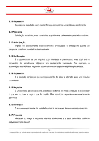 78
Este material deve ser utilizado apenas como parâmetro de estudo deste Programa. Os créditos deste conteúdo são dados a seus respectivos autores
8.10 Repressão
Consiste na expulsão e em manter fora da consciência uma idéia ou sentimento.
8.11Altruísmo
Satisfação substituta, mas construtiva e gratificante pelo serviço prestado a outrem.
8.12 Antecipação
Implica no planejamento excessivamente preocupado e antecipado quanto ao
perigo de possíveis resultados desfavoráveis.
8.13 Sublimação
É a gratificação de um impulso cuja finalidade é preservada, mas cujo alvo é
convertido de socialmente objetável em socialmente valorizado. Por exemplo, a
sublimação dos impulsos negativos ocorre através de jogos ou esportes prazerosos.
8.14 Supressão
É a decisão consciente ou semi-consciente de adiar a atenção para um impulso
consciente.
8.15 Negação
É uma defesa psicótica contra a realidade externa. Vê mas se recusa a reconhecer
o que viu, ou ouve e nega o que foi ouvido. Mas nem toda negação é necessariamente
psicótica.
8.16 Distorção
É a mudança grosseira da realidade externa para servir às necessidades internas.
8.17 Projeção
Perceber ou reagir a impulsos internos inaceitáveis e a seus derivados como se
estivessem fora do self.
 