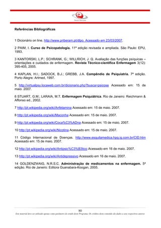 80
Este material deve ser utilizado apenas como parâmetro de estudo deste Programa. Os créditos deste conteúdo são dados a seus respectivos autores
Referências Bibliográficas
1 Dicionário on line. http://www.priberam.pt/dlpo. Acessado em 23/03/2007.
2 PAIM, I. Curso de Psicopatologia. 11ª edição revisada e ampliada. São Paulo: EPU,
1993.
3 KANTORSKI, L.P.; SCHRANK, G.; WILLRICH, J. Q. Avaliação das funções psíquicas –
orientações e cuidados de enfermagem. Revista Técnico-científica Enfermagem 3(12):
395-405, 2005.
4 KAPLAN, H.I.; SADOCK, B.J.; GREBB, J.A. Compêndio de Psiquiatria. 7ª edição.
Porto Alegre: Artmed, 1997.
5 http://virtualpsy.locaweb.com.br/dicionario.php?busca=psicose Acessado em: 15 de
maio. 2007.
6 STUART, G.M.; LARAIA, M.T. Enfermagem Psiquiátrica. Rio de Janeiro: Reichmann &
Affonso ed., 2002.
7 http://pt.wikipedia.org/wiki/Anfetamina Acessado em: 15 de maio. 2007.
8 http://pt.wikipedia.org/wiki/Maconha Acessado em: 15 de maio. 2007.
9 http://pt.wikipedia.org/wiki/Coca%C3%ADna Acessado em: 15 de maio. 2007.
10 http://pt.wikipedia.org/wiki/Nicotina Acessado em: 15 de maio. 2007.
11 Código Internacional de Doenças. http://www.esquilamedica.hpg.ig.com.br/CID.htm
Acessado em: 15 de maio. 2007.
12 http://pt.wikipedia.org/wiki/Antipsic%C3%B3tico Acessado em 16 de maio. 2007.
13 http://pt.wikipedia.org/wiki/Antidepressivo Acessado em 16 de maio. 2007.
14 GOLDENZWAIG, N.R.S.C. Administração de medicamentos na enfermagem. 5ª
edição. Rio de Janeiro: Editora Guanabara-Koogan, 2005.
 