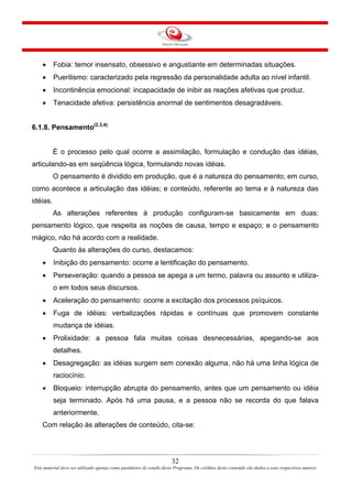 32
Este material deve ser utilizado apenas como parâmetro de estudo deste Programa. Os créditos deste conteúdo são dados a seus respectivos autores
• Fobia: temor insensato, obsessivo e angustiante em determinadas situações.
• Puerilismo: caracterizado pela regressão da personalidade adulta ao nível infantil.
• Incontinência emocional: incapacidade de inibir as reações afetivas que produz.
• Tenacidade afetiva: persistência anormal de sentimentos desagradáveis.
6.1.8. Pensamento(2,3,4)
É o processo pelo qual ocorre a assimilação, formulação e condução das idéias,
articulando-as em seqüência lógica, formulando novas idéias.
O pensamento é dividido em produção, que é a natureza do pensamento; em curso,
como acontece a articulação das idéias; e conteúdo, referente ao tema e à natureza das
idéias.
As alterações referentes à produção configuram-se basicamente em duas:
pensamento lógico, que respeita as noções de causa, tempo e espaço; e o pensamento
mágico, não há acordo com a realidade.
Quanto às alterações do curso, destacamos:
• Inibição do pensamento: ocorre a lentificação do pensamento.
• Perseveração: quando a pessoa se apega a um termo, palavra ou assunto e utiliza-
o em todos seus discursos.
• Aceleração do pensamento: ocorre a excitação dos processos psíquicos.
• Fuga de idéias: verbalizações rápidas e contínuas que promovem constante
mudança de idéias.
• Prolixidade: a pessoa fala muitas coisas desnecessárias, apegando-se aos
detalhes.
• Desagregação: as idéias surgem sem conexão alguma, não há uma linha lógica de
raciocínio.
• Bloqueio: interrupção abrupta do pensamento, antes que um pensamento ou idéia
seja terminado. Após há uma pausa, e a pessoa não se recorda do que falava
anteriormente.
Com relação às alterações de conteúdo, cita-se:
 