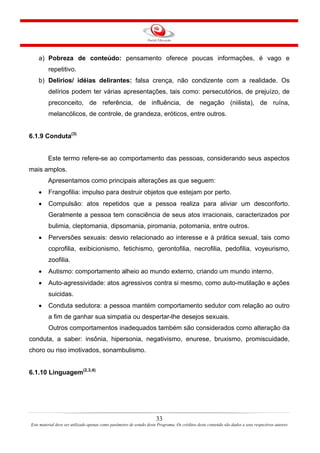 33
Este material deve ser utilizado apenas como parâmetro de estudo deste Programa. Os créditos deste conteúdo são dados a seus respectivos autores
a) Pobreza de conteúdo: pensamento oferece poucas informações, é vago e
repetitivo.
b) Delírios/ idéias delirantes: falsa crença, não condizente com a realidade. Os
delírios podem ter várias apresentações, tais como: persecutórios, de prejuízo, de
preconceito, de referência, de influência, de negação (niilista), de ruína,
melancólicos, de controle, de grandeza, eróticos, entre outros.
6.1.9 Conduta(3)
Este termo refere-se ao comportamento das pessoas, considerando seus aspectos
mais amplos.
Apresentamos como principais alterações as que seguem:
• Frangofilia: impulso para destruir objetos que estejam por perto.
• Compulsão: atos repetidos que a pessoa realiza para aliviar um desconforto.
Geralmente a pessoa tem consciência de seus atos irracionais, caracterizados por
bulimia, cleptomania, dipsomania, piromania, potomania, entre outros.
• Perversões sexuais: desvio relacionado ao interesse e à prática sexual, tais como
coprofilia, exibicionismo, fetichismo, gerontofilia, necrofilia, pedofilia, voyeurismo,
zoofilia.
• Autismo: comportamento alheio ao mundo externo, criando um mundo interno.
• Auto-agressividade: atos agressivos contra si mesmo, como auto-mutilação e ações
suicidas.
• Conduta sedutora: a pessoa mantém comportamento sedutor com relação ao outro
a fim de ganhar sua simpatia ou despertar-lhe desejos sexuais.
Outros comportamentos inadequados também são considerados como alteração da
conduta, a saber: insônia, hipersonia, negativismo, enurese, bruxismo, promiscuidade,
choro ou riso imotivados, sonambulismo.
6.1.10 Linguagem(2,3,4)
 