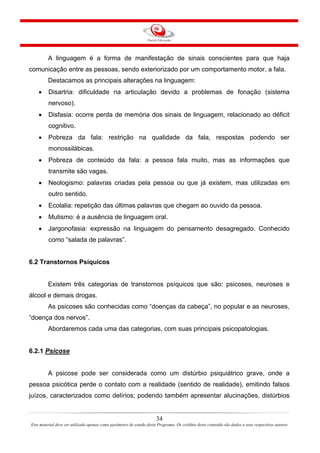 34
Este material deve ser utilizado apenas como parâmetro de estudo deste Programa. Os créditos deste conteúdo são dados a seus respectivos autores
A linguagem é a forma de manifestação de sinais conscientes para que haja
comunicação entre as pessoas, sendo exteriorizado por um comportamento motor, a fala.
Destacamos as principais alterações na linguagem:
• Disartria: dificuldade na articulação devido a problemas de fonação (sistema
nervoso).
• Disfasia: ocorre perda de memória dos sinais de linguagem, relacionado ao déficit
cognitivo.
• Pobreza da fala: restrição na qualidade da fala, respostas podendo ser
monossilábicas.
• Pobreza de conteúdo da fala: a pessoa fala muito, mas as informações que
transmite são vagas.
• Neologismo: palavras criadas pela pessoa ou que já existem, mas utilizadas em
outro sentido.
• Ecolalia: repetição das últimas palavras que chegam ao ouvido da pessoa.
• Mutismo: é a ausência de linguagem oral.
• Jargonofasia: expressão na linguagem do pensamento desagregado. Conhecido
como “salada de palavras”.
6.2 Transtornos Psíquicos
Existem três categorias de transtornos psíquicos que são: psicoses, neuroses e
álcool e demais drogas.
As psicoses são conhecidas como “doenças da cabeça”, no popular e as neuroses,
“doença dos nervos”.
Abordaremos cada uma das categorias, com suas principais psicopatologias.
6.2.1 Psicose
A psicose pode ser considerada como um distúrbio psiquiátrico grave, onde a
pessoa psicótica perde o contato com a realidade (sentido de realidade), emitindo falsos
juízos, caracterizados como delírios; podendo também apresentar alucinações, distúrbios
 