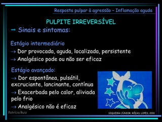 PULPITE IRREVERSÍVEL
Resposta pulpar à agressão – Inflamação aguda
 Sinais e sintomas:
Estágio intermediário
 Dor provocada, aguda, localizada, persistente
 Analgésico pode ou não ser eficaz
Estágio avançado:
 Dor espontânea, pulsátil,
excruciante, lancinante, contínua
 Exacerbada pelo calor, aliviada
pelo frio
 Analgésico não é eficaz
Patrícia Ruiz SIQUEIRA JÚNIOR; RÔÇAS; LOPES, 2010
 