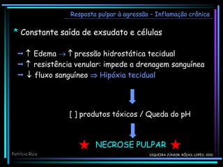 Resposta pulpar à agressão – Inflamação crônica
Patrícia Ruiz
NECROSE PULPAR
  Edema   pressão hidrostática tecidual
  resistência venular: impede a drenagem sanguínea
  fluxo sanguíneo  Hipóxia tecidual
[ ] produtos tóxicos / Queda do pH
* Constante saída de exsudato e células
SIQUEIRA JÚNIOR; RÔÇAS; LOPES, 2010
 