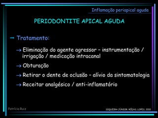 Inflamação periapical aguda
PERIODONTITE APICAL AGUDA
 Tratamento:
 Eliminação do agente agressor – instrumentação /
irrigação / medicação intracanal
 Obturação
 Retirar o dente de oclusão – alívio da sintomatologia
 Receitar analgésico / anti-inflamatório
Patrícia Ruiz SIQUEIRA JÚNIOR; RÔÇAS; LOPES, 2010
 