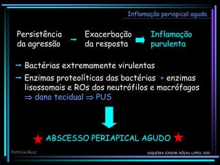 Persistência
da agressão
Exacerbação
da resposta
Inflamação
purulenta

 Bactérias extremamente virulentas
 Enzimas proteolíticas das bactérias + enzimas
lisossomais e ROs dos neutrófilos e macrófagos
 dano tecidual  PUS
Inflamação periapical aguda
Patrícia Ruiz
ABSCESSO PERIAPICAL AGUDO
SIQUEIRA JÚNIOR; RÔÇAS; LOPES, 2010
 