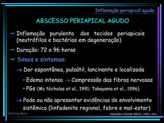  Sinais e sintomas:
 Dor espontânea, pulsátil, lancinante e localizada
Inflamação periapical aguda
ABSCESSO PERIAPICAL AGUDO
• Edema intenso  Compressão das fibras nervosas
• PGs (Mc Nicholas et al., 1991; Takayama et al., 1996)
 Pode ou não apresentar evidências de envolvimento
sistêmico (linfadenite regional, febre e mal-estar)
 Inflamação purulenta dos tecidos periapicais
(neutrófilos e bactérias em degeneração)
 Duração: 72 a 96 horas
Patrícia Ruiz SIQUEIRA JÚNIOR; RÔÇAS; LOPES, 2010
 