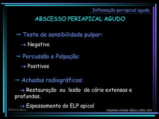  Teste de sensibilidade pulpar:
 Negativo
Inflamação periapical aguda
ABSCESSO PERIAPICAL AGUDO
 Percussão e Palpação:
 Positivos
 Achados radiográficos:
 Restauração ou lesão de cárie extensas e
profundas.
 Espessamento do ELP apical
Patrícia Ruiz SIQUEIRA JÚNIOR; RÔÇAS; LOPES, 2010
 