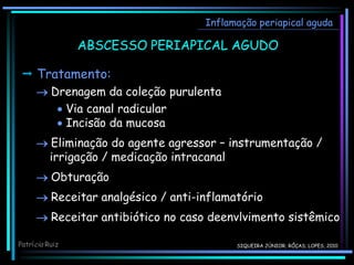 Inflamação periapical aguda
 Tratamento:
 Drenagem da coleção purulenta
 Via canal radicular
 Incisão da mucosa
 Eliminação do agente agressor – instrumentação /
irrigação / medicação intracanal
 Obturação
 Receitar analgésico / anti-inflamatório
 Receitar antibiótico no caso deenvlvimento sistêmico
Patrícia Ruiz
ABSCESSO PERIAPICAL AGUDO
SIQUEIRA JÚNIOR; RÔÇAS; LOPES, 2010
 
