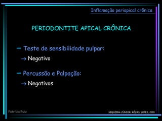 Inflamação periapical crônica
 Teste de sensibilidade pulpar:
 Negativo
Patrícia Ruiz
PERIODONTITE APICAL CRÔNICA
 Percussão e Palpação:
 Negativos
SIQUEIRA JÚNIOR; RÔÇAS; LOPES, 2010
 