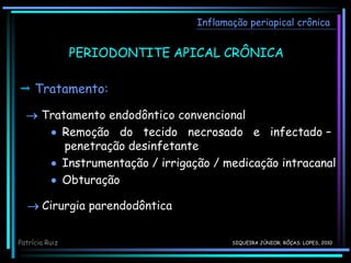 Inflamação periapical crônica
 Tratamento:
 Tratamento endodôntico convencional
 Remoção do tecido necrosado e infectado –
penetração desinfetante
 Instrumentação / irrigação / medicação intracanal
 Obturação
 Cirurgia parendodôntica
Patrícia Ruiz
PERIODONTITE APICAL CRÔNICA
SIQUEIRA JÚNIOR; RÔÇAS; LOPES, 2010
 