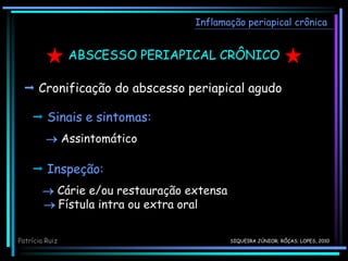 ABSCESSO PERIAPICAL CRÔNICO
 Cronificação do abscesso periapical agudo
Inflamação periapical crônica
 Sinais e sintomas:
 Assintomático
 Inspeção:
 Cárie e/ou restauração extensa
 Fístula intra ou extra oral
Patrícia Ruiz SIQUEIRA JÚNIOR; RÔÇAS; LOPES, 2010
 