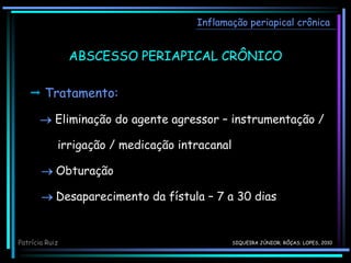 Inflamação periapical crônica
ABSCESSO PERIAPICAL CRÔNICO
 Tratamento:
 Eliminação do agente agressor – instrumentação /
irrigação / medicação intracanal
 Obturação
 Desaparecimento da fístula – 7 a 30 dias
Patrícia Ruiz SIQUEIRA JÚNIOR; RÔÇAS; LOPES, 2010
 