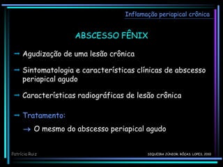 Inflamação periapical crônica
ABSCESSO FÊNIX
Patrícia Ruiz
 Agudização de uma lesão crônica
 Sintomatologia e características clínicas de abscesso
periapical agudo
 Características radiográficas de lesão crônica
 Tratamento:
 O mesmo do abscesso periapical agudo
SIQUEIRA JÚNIOR; RÔÇAS; LOPES, 2010
 