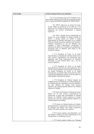 11
EM VIGOR COM ALTERAÇÃO DA LEI 13105/2014
Art. 2o
A Consolidação das Leis do Trabalho (CLT),
aprovada pelo Decreto-Lei no 5.452, de 1o de maio de 1943,
passa a vigorar acrescida dos seguintes arts. 896-B e 896-C:
“Art. 896-B. Aplicam-se ao recurso de revista,
no que couber, as normas da Lei no
5.869, de 11 de
janeiro de 1973 (Código de Processo Civil), relativas ao
julgamento dos recursos extraordinário e especial
repetitivos.”
“Art. 896-C. Quando houver multiplicidade de
recursos de revista fundados em idêntica questão de
direito, a questão poderá ser afetada à Seção
Especializada em Dissídios Individuais ou ao Tribunal
Pleno, por decisão da maioria simples de seus membros,
mediante requerimento de um dos Ministros que
compõem a Seção Especializada, considerando a
relevância da matéria ou a existência de entendimentos
divergentes entre os Ministros dessa Seção ou das
Turmas do Tribunal.
§ 1o
O Presidente da Turma ou da Seção
Especializada, por indicação dos relatores, afetará um ou
mais recursos representativos da controvérsia para
julgamento pela Seção Especializada em Dissídios
Individuais ou pelo Tribunal Pleno, sob o rito dos
recursos repetitivos.
§ 2o
O Presidente da Turma ou da Seção
Especializada que afetar processo para julgamento sob o
rito dos recursos repetitivos deverá expedir comunicação
aos demais Presidentes de Turma ou de Seção
Especializada, que poderão afetar outros processos sobre
a questão para julgamento conjunto, a fim de conferir ao
órgão julgador visão global da questão.
§ 3o
O Presidente do Tribunal Superior do
Trabalho oficiará os Presidentes dos Tribunais Regionais
do Trabalho para que suspendam os recursos interpostos
em casos idênticos aos afetados como recursos
repetitivos, até o pronunciamento definitivo do Tribunal
Superior do Trabalho.
§ 4o
Caberá ao Presidente do Tribunal de origem
admitir um ou mais recursos representativos da
controvérsia, os quais serão encaminhados ao Tribunal
Superior do Trabalho, ficando suspensos os demais
recursos de revista até o pronunciamento definitivo do
Tribunal Superior do Trabalho.
§ 5o
O relator no Tribunal Superior do Trabalho
poderá determinar a suspensão dos recursos de revista ou
de embargos que tenham como objeto controvérsia
idêntica à do recurso afetado como repetitivo.
§ 6o
O recurso repetitivo será distribuído a um
dos Ministros membros da Seção Especializada ou do
Tribunal Pleno e a um Ministro revisor.
§ 7o
O relator poderá solicitar, aos Tribunais
 