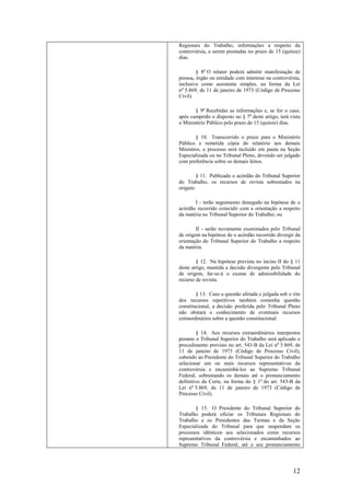 12
Regionais do Trabalho, informações a respeito da
controvérsia, a serem prestadas no prazo de 15 (quinze)
dias.
§ 8o
O relator poderá admitir manifestação de
pessoa, órgão ou entidade com interesse na controvérsia,
inclusive como assistente simples, na forma da Lei
no
5.869, de 11 de janeiro de 1973 (Código de Processo
Civil).
§ 9o
Recebidas as informações e, se for o caso,
após cumprido o disposto no § 7o
deste artigo, terá vista
o Ministério Público pelo prazo de 15 (quinze) dias.
§ 10. Transcorrido o prazo para o Ministério
Público e remetida cópia do relatório aos demais
Ministros, o processo será incluído em pauta na Seção
Especializada ou no Tribunal Pleno, devendo ser julgado
com preferência sobre os demais feitos.
§ 11. Publicado o acórdão do Tribunal Superior
do Trabalho, os recursos de revista sobrestados na
origem:
I - terão seguimento denegado na hipótese de o
acórdão recorrido coincidir com a orientação a respeito
da matéria no Tribunal Superior do Trabalho; ou
II - serão novamente examinados pelo Tribunal
de origem na hipótese de o acórdão recorrido divergir da
orientação do Tribunal Superior do Trabalho a respeito
da matéria.
§ 12. Na hipótese prevista no inciso II do § 11
deste artigo, mantida a decisão divergente pelo Tribunal
de origem, far-se-á o exame de admissibilidade do
recurso de revista.
§ 13. Caso a questão afetada e julgada sob o rito
dos recursos repetitivos também contenha questão
constitucional, a decisão proferida pelo Tribunal Pleno
não obstará o conhecimento de eventuais recursos
extraordinários sobre a questão constitucional.
§ 14. Aos recursos extraordinários interpostos
perante o Tribunal Superior do Trabalho será aplicado o
procedimento previsto no art. 543-B da Lei no
5.869, de
11 de janeiro de 1973 (Código de Processo Civil),
cabendo ao Presidente do Tribunal Superior do Trabalho
selecionar um ou mais recursos representativos da
controvérsia e encaminhá-los ao Supremo Tribunal
Federal, sobrestando os demais até o pronunciamento
definitivo da Corte, na forma do § 1o
do art. 543-B da
Lei no
5.869, de 11 de janeiro de 1973 (Código de
Processo Civil).
§ 15. O Presidente do Tribunal Superior do
Trabalho poderá oficiar os Tribunais Regionais do
Trabalho e os Presidentes das Turmas e da Seção
Especializada do Tribunal para que suspendam os
processos idênticos aos selecionados como recursos
representativos da controvérsia e encaminhados ao
Supremo Tribunal Federal, até o seu pronunciamento
 