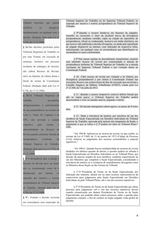 4
Tribunal recorrido, que poderá
recebê-lo ou denegá-lo,
fundamentando, em qualquer caso, a
decisão. (Redação dada pela Lei nº
9.756, de 17.12.1998)
§ 2o Das decisões proferidas pelos
Tribunais Regionais do Trabalho ou
por suas Turmas, em execução de
sentença, inclusive em processo
incidente de embargos de terceiro,
não caberá Recurso de Revista,
salvo na hipótese de ofensa direta e
literal de norma da Constituição
Federal. (Redação dada pela Lei nº
9.756, de 17.12.1998)
§ 3o Os Tribunais Regionais do
Trabalho procederão,
obrigatoriamente, à uniformização
de sua jurisprudência, nos termos do
Livro I, Título IX, Capítulo I do
CPC, não servindo a súmula
respectiva para ensejar a
admissibilidade do Recurso de
Revista quando contrariar Súmula da
Jurisprudência Uniforme do
Tribunal Superior do Trabalho.
(Redação dada pela Lei nº 9.756, de
17.12.1998)
§ 4º A divergência apta a ensejar o
Recurso de Revista deve ser atual,
não se considerando como tal a
ultrapassada por súmula, ou
superada por iterativa e notória
jurisprudência do Tribunal Superior
do Trabalho. alterado pela Lei nº
9.756, de 17.12.1998)
§ 5º - Estando a decisão recorrida
em consonância com enunciado da
Tribunal Superior do Trabalho ou do Supremo Tribunal Federal, ou
superada por iterativa e notória jurisprudência do Tribunal Superior do
Trabalho.
§ 8o
Quando o recurso fundar-se em dissenso de julgados,
incumbe ao recorrente o ônus de produzir prova da divergência
jurisprudencial, mediante certidão, cópia ou citação do repositório de
jurisprudência, oficial ou credenciado, inclusive em mídia eletrônica, em
que houver sido publicada a decisão divergente, ou ainda pela reprodução
de julgado disponível na internet, com indicação da respectiva fonte,
mencionando, em qualquer caso, as circunstâncias que identifiquem ou
assemelhem os casos confrontados.
§ 9o
Nas causas sujeitas ao procedimento sumaríssimo, somente
será admitido recurso de revista por contrariedade a súmula de
jurisprudência uniforme do Tribunal Superior do Trabalho ou a súmula
vinculante do Supremo Tribunal Federal e por violação direta da
Constituição Federal.
§ 10. Cabe recurso de revista por violação a lei federal, por
divergência jurisprudencial e por ofensa à Constituição Federal nas
execuções fiscais e nas controvérsias da fase de execução que envolvam a
Certidão Negativa de Débitos Trabalhistas (CNDT), criada pela Lei
no
12.440, de 7 de julho de 2011.
§ 11. Quando o recurso tempestivo contiver defeito formal que
não se repute grave, o Tribunal Superior do Trabalho poderá
desconsiderar o vício ou mandar saná-lo, julgando o mérito.
§ 12. Da decisão denegatória caberá agravo, no prazo de 8 (oito)
dias.
§ 13. Dada a relevância da matéria, por iniciativa de um dos
membros da Seção Especializada em Dissídios Individuais do Tribunal
Superior do Trabalho, aprovada pela maioria dos integrantes da Seção, o
julgamento a que se refere o § 3o
poderá ser afeto ao Tribunal Pleno.”
(NR) .
“Art. 896-B. Aplicam-se ao recurso de revista, no que couber, as
normas da Lei no
5.869, de 11 de janeiro de 1973 (Código de Processo
Civil), relativas ao julgamento dos recursos extraordinário e especial
repetitivos.”
“Art. 896-C. Quando houver multiplicidade de recursos de revista
fundados em idêntica questão de direito, a questão poderá ser afetada à
Seção Especializada em Dissídios Individuais ou ao Tribunal Pleno, por
decisão da maioria simples de seus membros, mediante requerimento de
um dos Ministros que compõem a Seção Especializada, considerando a
relevância da matéria ou a existência de entendimentos divergentes entre
os Ministros dessa Seção ou das Turmas do Tribunal.
§ 1o
O Presidente da Turma ou da Seção Especializada, por
indicação dos relatores, afetará um ou mais recursos representativos da
controvérsia para julgamento pela Seção Especializada em Dissídios
Individuais ou pelo Tribunal Pleno, sob o rito dos recursos repetitivos.
§ 2o
O Presidente da Turma ou da Seção Especializada que afetar
processo para julgamento sob o rito dos recursos repetitivos deverá
expedir comunicação aos demais Presidentes de Turma ou de Seção
Especializada, que poderão afetar outros processos sobre a questão para
julgamento conjunto, a fim de conferir ao órgão julgador visão global da
questão.
 