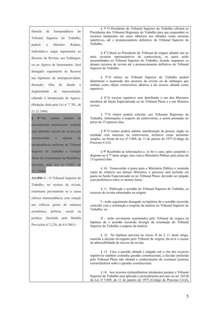 5
Súmula da Jurisprudência do
Tribunal Superior do Trabalho,
poderá o Ministro Relator,
indicando-o, negar seguimento ao
Recurso de Revista, aos Embargos,
ou ao Agravo de Instrumento. Será
denegado seguimento ao Recurso
nas hipóteses de intempestividade,
deserção, falta de alçada e
ilegitimidade de representação,
cabendo a interposição de Agravo.
(Redação dada pela Lei nº 7.701, de
21.12.1988)
§ 6º Nas causas sujeitas ao
procedimento sumaríssimo, somente
será admitido recurso de revista por
contrariedade a súmula de
jurisprudência uniforme do Tribunal
Superior do Trabalho e violação
direta da Constituição da República.
(Incluído pela Lei nº 9.957, de
12.1.2000)
Art.896-A - O Tribunal Superior do
Trabalho, no recurso de revista,
examinará previamente se a causa
oferece transcendência com relação
aos reflexos gerais de natureza
econômica, política, social ou
jurídica. (Incluído pela Medida
Provisória nº 2.226, de 4.9.2001)
§ 3o
O Presidente do Tribunal Superior do Trabalho oficiará os
Presidentes dos Tribunais Regionais do Trabalho para que suspendam os
recursos interpostos em casos idênticos aos afetados como recursos
repetitivos, até o pronunciamento definitivo do Tribunal Superior do
Trabalho.
§ 4o
Caberá ao Presidente do Tribunal de origem admitir um ou
mais recursos representativos da controvérsia, os quais serão
encaminhados ao Tribunal Superior do Trabalho, ficando suspensos os
demais recursos de revista até o pronunciamento definitivo do Tribunal
Superior do Trabalho.
§ 5o
O relator no Tribunal Superior do Trabalho poderá
determinar a suspensão dos recursos de revista ou de embargos que
tenham como objeto controvérsia idêntica à do recurso afetado como
repetitivo.
§ 6o
O recurso repetitivo será distribuído a um dos Ministros
membros da Seção Especializada ou do Tribunal Pleno e a um Ministro
revisor.
§ 7o
O relator poderá solicitar, aos Tribunais Regionais do
Trabalho, informações a respeito da controvérsia, a serem prestadas no
prazo de 15 (quinze) dias.
§ 8o
O relator poderá admitir manifestação de pessoa, órgão ou
entidade com interesse na controvérsia, inclusive como assistente
simples, na forma da Lei no
5.869, de 11 de janeiro de 1973 (Código de
Processo Civil).
§ 9o
Recebidas as informações e, se for o caso, após cumprido o
disposto no § 7o
deste artigo, terá vista o Ministério Público pelo prazo de
15 (quinze) dias.
§ 10. Transcorrido o prazo para o Ministério Público e remetida
cópia do relatório aos demais Ministros, o processo será incluído em
pauta na Seção Especializada ou no Tribunal Pleno, devendo ser julgado
com preferência sobre os demais feitos.
§ 11. Publicado o acórdão do Tribunal Superior do Trabalho, os
recursos de revista sobrestados na origem:
I - terão seguimento denegado na hipótese de o acórdão recorrido
coincidir com a orientação a respeito da matéria no Tribunal Superior do
Trabalho; ou
II - serão novamente examinados pelo Tribunal de origem na
hipótese de o acórdão recorrido divergir da orientação do Tribunal
Superior do Trabalho a respeito da matéria.
§ 12. Na hipótese prevista no inciso II do § 11 deste artigo,
mantida a decisão divergente pelo Tribunal de origem, far-se-á o exame
de admissibilidade do recurso de revista.
§ 13. Caso a questão afetada e julgada sob o rito dos recursos
repetitivos também contenha questão constitucional, a decisão proferida
pelo Tribunal Pleno não obstará o conhecimento de eventuais recursos
extraordinários sobre a questão constitucional.
§ 14. Aos recursos extraordinários interpostos perante o Tribunal
Superior do Trabalho será aplicado o procedimento previsto no art. 543-B
da Lei no
5.869, de 11 de janeiro de 1973 (Código de Processo Civil),
 