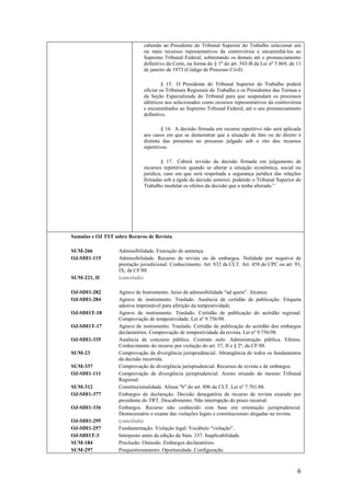 6
cabendo ao Presidente do Tribunal Superior do Trabalho selecionar um
ou mais recursos representativos da controvérsia e encaminhá-los ao
Supremo Tribunal Federal, sobrestando os demais até o pronunciamento
definitivo da Corte, na forma do § 1o
do art. 543-B da Lei no
5.869, de 11
de janeiro de 1973 (Código de Processo Civil).
§ 15. O Presidente do Tribunal Superior do Trabalho poderá
oficiar os Tribunais Regionais do Trabalho e os Presidentes das Turmas e
da Seção Especializada do Tribunal para que suspendam os processos
idênticos aos selecionados como recursos representativos da controvérsia
e encaminhados ao Supremo Tribunal Federal, até o seu pronunciamento
definitivo.
§ 16. A decisão firmada em recurso repetitivo não será aplicada
aos casos em que se demonstrar que a situação de fato ou de direito é
distinta das presentes no processo julgado sob o rito dos recursos
repetitivos.
§ 17. Caberá revisão da decisão firmada em julgamento de
recursos repetitivos quando se alterar a situação econômica, social ou
jurídica, caso em que será respeitada a segurança jurídica das relações
firmadas sob a égide da decisão anterior, podendo o Tribunal Superior do
Trabalho modular os efeitos da decisão que a tenha alterado.”
Sumulas e OJ TST sobre Recurso de Revista
SUM-266 Admissibilidade. Execução de sentença.
OJ-SDI1-115 Admissibilidade. Recurso de revista ou de embargos. Nulidade por negativa de
prestação jurisdicional. Conhecimento. Art. 832 da CLT. Art. 458 do CPC ou art. 93,
IX, da CF/88.
SUM-221, II (cancelada)
OJ-SDI1-282 Agravo de Instrumento. Juízo de admissibilidade "ad quem". Alcance.
OJ-SDI1-284 Agravo de instrumento. Traslado. Ausência de certidão de publicação. Etiqueta
adesiva imprestável para aferição da tempestividade.
OJ-SDI1T-18 Agravo de instrumento. Traslado. Certidão de publicação do acórdão regional.
Comprovação de tempestividade. Lei nº 9.756/98.
OJ-SDI1T-17 Agravo de instrumento. Traslado. Certidão de publicação do acórdão dos embargos
declaratórios. Comprovação de tempestividade da revista. Lei nº 9.756/98.
OJ-SDI1-335 Ausência de concurso público. Contrato nulo. Administração pública. Efeitos.
Conhecimento do recurso por violação do art. 37, II e § 2º, da CF/88.
SUM-23 Comprovação da divergência jurisprudencial. Abrangência de todos os fundamentos
da decisão recorrida.
SUM-337 Comprovação de divergência jurisprudencial. Recursos de revista e de embargos.
OJ-SDI1-111 Comprovação de divergência jurisprudencial. Aresto oriundo do mesmo Tribunal
Regional.
SUM-312 Constitucionalidade. Alínea "b" do art. 896 da CLT. Lei nº 7.701/88.
OJ-SDI1-377 Embargos de declaração. Decisão denegatória de recurso de revista exarado por
presidente do TRT. Descabimento. Não interrupção do prazo recursal.
OJ-SDI1-336 Embargos. Recurso não conhecido com base em orientação jurisprudencial.
Desnecessário o exame das violações legais e constitucionais alegadas na revista.
OJ-SDI1-295 (cancelada)
OJ-SDI1-257 Fundamentação. Violação legal. Vocábulo "violação".
OJ-SDI1T-3 Interposto antes da edição da Súm. 337. Inaplicabilidade.
SUM-184 Preclusão. Omissão. Embargos declaratórios.
SUM-297 Prequestionamento. Oportunidade. Configuração.
 