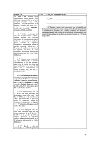 9
EM VIGOR COM ALTERAÇÃO DA LEI 13105/2014
Art. 899 - Os recursos serão
interpostos por simples petição e terão
efeito meramente devolutivo, salvo as
exceções previstas neste Título,
permitida a execução provisória até a
penhora. (Redação dada pela Lei nº
5.442, de 24.5.1968)
(Vide Lei nº 7.701, de 1988)
§ 1º Sendo a condenação de
valor até 10 (dez) vêzes o salário-
mínimo regional, nos dissídios
individuais, só será admitido o recurso
inclusive o extraordinário, mediante
prévio depósito da respectiva
importância. Transitada em julgado a
decisão recorrida, ordenar-se-á o
levantamento imediato da importância
de depósito, em favor da parte
vencedora, por simples despacho do
juiz. (Redação dada pela Lei nº 5.442,
24.5.1968)
§ 2º Tratando-se de condenação
de valor indeterminado, o depósito
corresponderá ao que fôr arbitrado,
para efeito de custas, pela Junta ou
Juízo de Direito, até o limite de 10
(dez) vêzes o salário-mínimo da
região. (Redação dada pela Lei nº
5.442, 24.5.1968)
§ 3º - Na hipótese de se discutir,
no recurso, matéria já decidida através
de prejulgado do Tribunal Superior do
Trabalho, o depósito poderá levantar-
se, de imediato, pelo
vencedor. (Redação dada pela Lei nº
5.442, 24.5.1968) (Revogado pela
Lei nº 7.033, de 5.10.1982)
§ 4º - O depósito de que trata o §
1º far-se-á na conta vinculada do
empregado a que se refere o art. 2º da
Lei nº 5.107, de 13 de setembro de
1966, aplicando-se-lhe os preceitos
dessa Lei observado, quanto ao
respectivo levantamento, o disposto
no § 1º. (Redação dada pela Lei nº
5.442, 24.5.1968)
§ 5º - Se o empregado ainda não
tiver conta vinculada aberta em seu
nome, nos termos do art. 2º da Lei nº
5.107, de 13 de setembro de 1966, a
empresa procederá à respectiva
abertura, para efeito do disposto no §
2º. (Redação dada pela Lei nº 5.442,
24.5.1968)
§ 6º - Quando o valor da
condenação, ou o arbitrado para fins
“Art. 899. ......................................................................
.............................................................................................
§ 8o
Quando o agravo de instrumento tem a finalidade de
destrancar recurso de revista que se insurge contra decisão que contraria
a jurisprudência uniforme do Tribunal Superior do Trabalho,
consubstanciada nas suas súmulas ou em orientação jurisprudencial, não
haverá obrigatoriedade de se efetuar o depósito referido no § 7o
deste
artigo.” (NR)
 