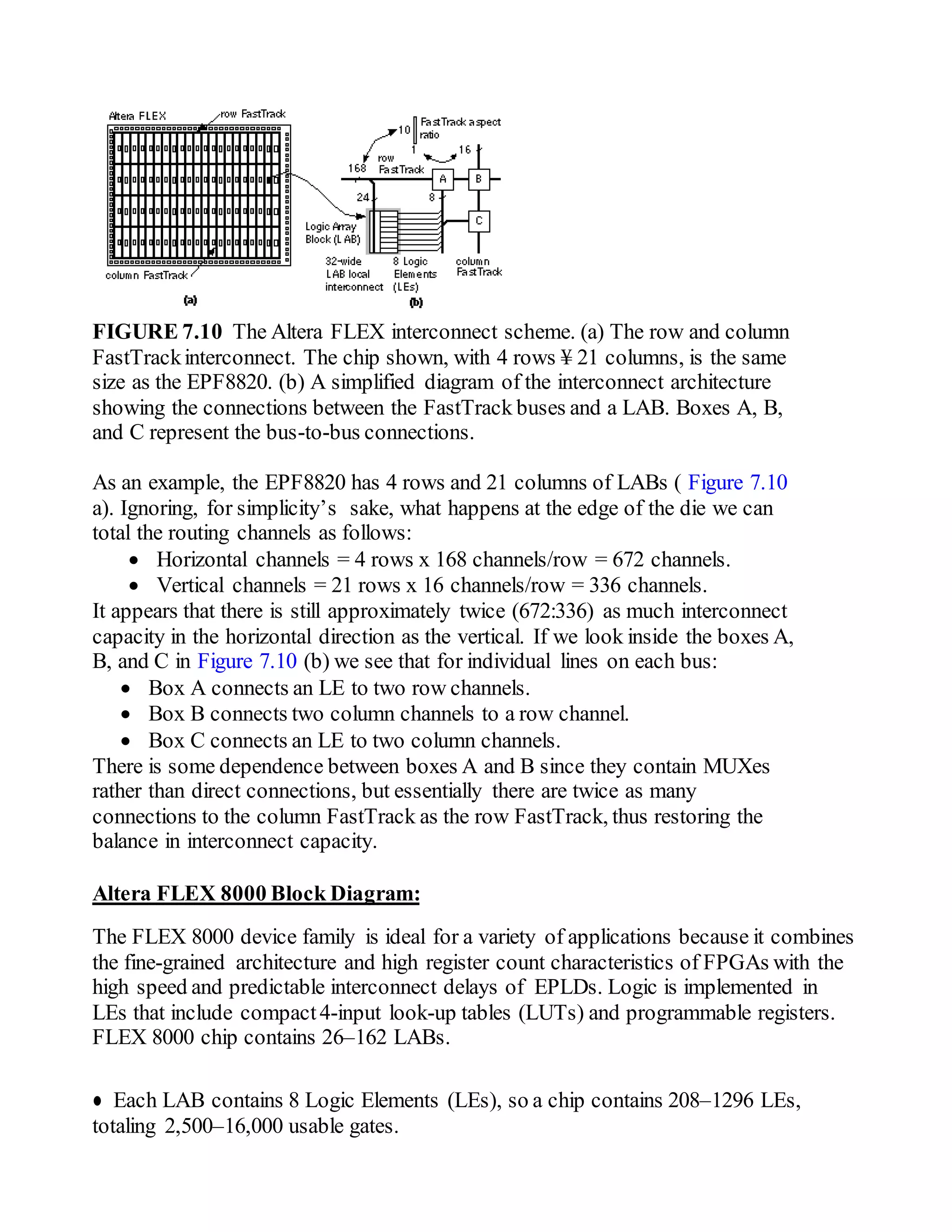 FIGURE 7.10 The Altera FLEX interconnect scheme. (a) The row and column
FastTrackinterconnect. The chip shown, with 4 rows ¥ 21 columns, is the same
size as the EPF8820. (b) A simplified diagram of the interconnect architecture
showing the connections between the FastTrack buses and a LAB. Boxes A, B,
and C represent the bus-to-bus connections.
As an example, the EPF8820 has 4 rows and 21 columns of LABs ( Figure 7.10
a). Ignoring, for simplicity’s sake, what happens at the edge of the die we can
total the routing channels as follows:
 Horizontal channels = 4 rows x 168 channels/row = 672 channels.
 Vertical channels = 21 rows x 16 channels/row = 336 channels.
It appears that there is still approximately twice (672:336) as much interconnect
capacity in the horizontal direction as the vertical. If we look inside the boxes A,
B, and C in Figure 7.10 (b) we see that for individual lines on each bus:
 Box A connects an LE to two row channels.
 Box B connects two column channels to a row channel.
 Box C connects an LE to two column channels.
There is some dependence between boxes A and B since they contain MUXes
rather than direct connections, but essentially there are twice as many
connections to the column FastTrack as the row FastTrack, thus restoring the
balance in interconnect capacity.
Altera FLEX 8000 Block Diagram:
The FLEX 8000 device family is ideal for a variety of applications because it combines
the fine-grained architecture and high register count characteristics of FPGAs with the
high speed and predictable interconnect delays of EPLDs. Logic is implemented in
LEs that include compact4-input look-up tables (LUTs) and programmable registers.
FLEX 8000 chip contains 26–162 LABs.
● Each LAB contains 8 Logic Elements (LEs), so a chip contains 208–1296 LEs,
totaling 2,500–16,000 usable gates.
 