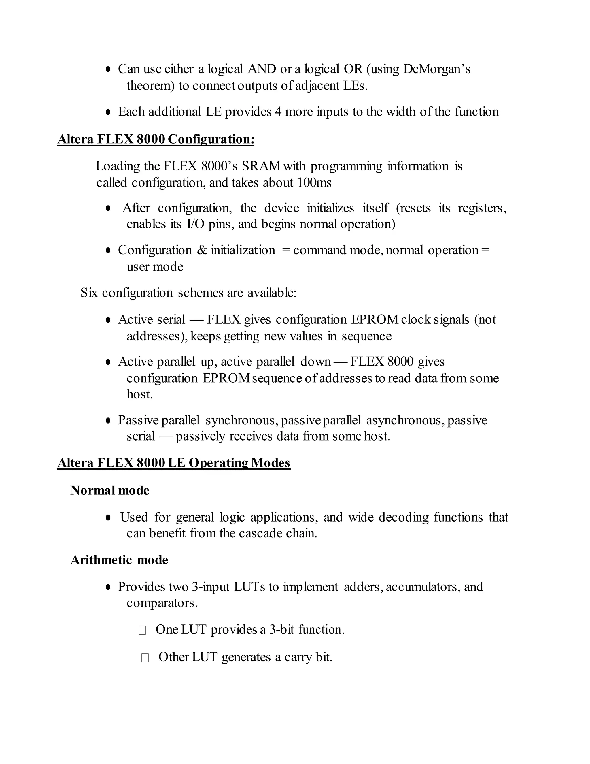 ● Can use either a logical AND or a logical OR (using DeMorgan’s
theorem) to connectoutputs of adjacent LEs.
● Each additional LE provides 4 more inputs to the width of the function
Altera FLEX 8000 Configuration:
Loading the FLEX 8000’s SRAM with programming information is
called configuration, and takes about 100ms
● After configuration, the device initializes itself (resets its registers,
enables its I/O pins, and begins normal operation)
● Configuration & initialization = command mode, normal operation =
user mode
Six configuration schemes are available:
● Active serial — FLEX gives configuration EPROM clock signals (not
addresses), keeps getting new values in sequence
● Active parallel up, active parallel down — FLEX 8000 gives
configuration EPROMsequence of addresses to read data from some
host.
● Passive parallel synchronous, passiveparallel asynchronous, passive
serial — passively receives data from some host.
Altera FLEX 8000 LE Operating Modes
Normal mode
● Used for general logic applications, and wide decoding functions that
can benefit from the cascade chain.
Arithmetic mode
● Provides two 3-input LUTs to implement adders, accumulators, and
comparators.
One LUT provides a 3-bit function.
Other LUT generates a carry bit.
 