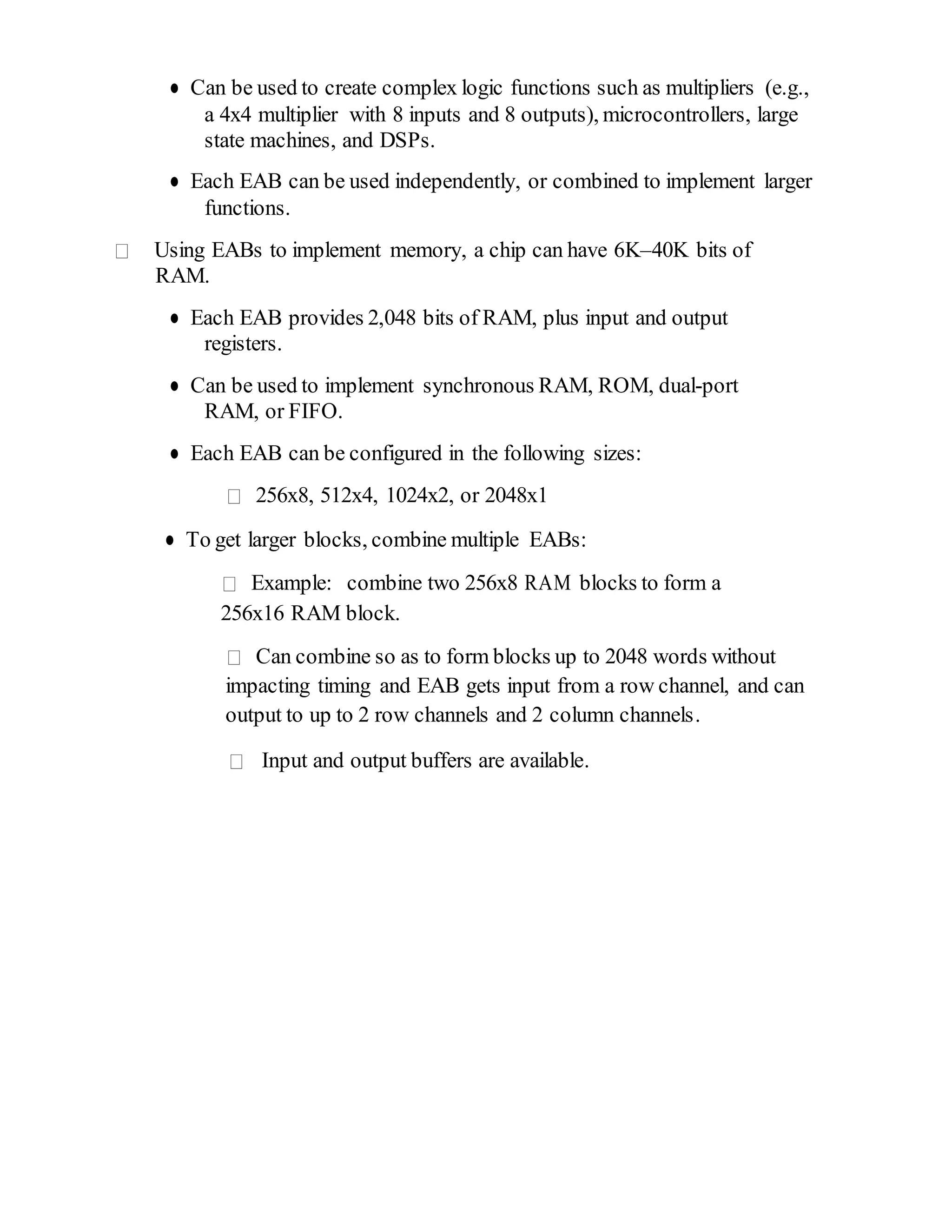 ● Can be used to create complex logic functions such as multipliers (e.g.,
a 4x4 multiplier with 8 inputs and 8 outputs), microcontrollers, large
state machines, and DSPs.
● Each EAB can be used independently, or combined to implement larger
functions.
Using EABs to implement memory, a chip can have 6K–40K bits of
RAM.
● Each EAB provides 2,048 bits of RAM, plus input and output
registers.
● Can be used to implement synchronous RAM, ROM, dual-port
RAM, or FIFO.
● Each EAB can be configured in the following sizes:
256x8, 512x4, 1024x2, or 2048x1
● To get larger blocks, combine multiple EABs:
Example: combine two 256x8 RAM blocks to form a
256x16 RAM block.
Can combine so as to form blocks up to 2048 words without
impacting timing and EAB gets input from a row channel, and can
output to up to 2 row channels and 2 column channels.
Input and output buffers are available.
 