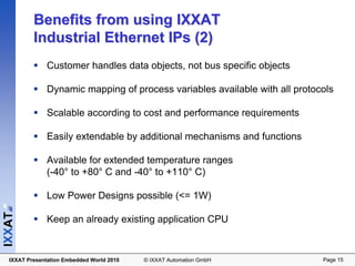 Benefits from using IXXAT
          Industrial Ethernet IPs (2)
               Customer handles data objects, not bus specific objects

               Dynamic mapping of process variables available with all protocols

               Scalable according to cost and performance requirements

               Easily extendable by additional mechanisms and functions

              Available for extended temperature ranges
              (-40° to +80° C and -40° to +110° C)

              Low Power Designs possible (<= 1W)
IXXAT




              Keep an already existing application CPU



  IXXAT Presentation Embedded World 2010   © IXXAT Automation GmbH           Page 15
 