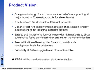 Product Vision

                 One generic design for a communication interface supporting all
                 major industrial Ethernet protocols for slave devices
                 One hardware for all industrial Ethernet protocols
                 Generic Host-API to allow implementation of application virtually
                 independent of the industrial Ethernet protocol
                 Easy to use implementation combined with high flexibility to allow
                 customer to focus on his core task and not on the communication
                 Pre-certification of hard- and software to provide safe
                 development basis for customers
                 Possibility of feature-upgrades as standards evolve
IXXAT




                  FPGA will be the development platform of choice


  IXXAT Presentation Embedded World 2010   © IXXAT Automation GmbH              Page 9
 