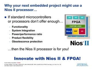 Why your next embedded project might use a
Nios II processor…

      If standard microcontrollers                                                                         I/O      I/O   I/O

      or processors don’t offer enough…                                                                            FPGA
         − Functionality                                                                                     CUSTOM LOGIC


         − System Integration                                                                            Nios II   DSP    I/O
         − Power/performance ratio
         − Product flexibility
         − Obsolescence protection


      …then the Nios II processor is for you!

                   Innovate with Nios II & FPGA!
© 2010 Altera Corporation—Public
ALTERA, ARRIA, CYCLONE, HARDCOPY, MAX, MEGACORE, NIOS, QUARTUS & STRATIX are Reg. U.S. Pat. & Tm. Off.
and Altera marks in and outside the U.S.
 