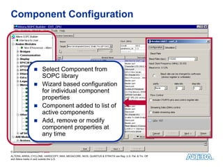 Component Configuration




                         Select Component from
                          Select Component from
                         SOPC library
                          SOPC library
                         Wizard based configuration
                          Wizard based configuration
                         for individual component
                          for individual component
                         properties
                          properties
                         Component added to list of
                          Component added to list of
                         active components
                          active components
                         Add, remove or modify
                          Add, remove or modify
                         component properties at
                          component properties at
                         any time
                          any time

© 2010 Altera Corporation—Public
ALTERA, ARRIA, CYCLONE, HARDCOPY, MAX, MEGACORE, NIOS, QUARTUS & STRATIX are Reg. U.S. Pat. & Tm. Off.
and Altera marks in and outside the U.S.
 